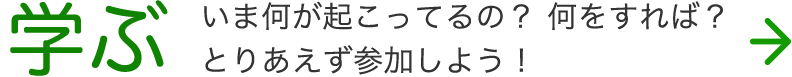 学ぶ。 いま何が起こってるの？ 何をすれば？ とりあえず参加しよう!